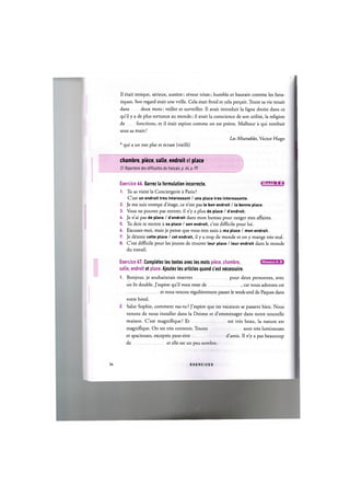 II etait stoique, serieux, austere; reveur triste; humble et hautain comme les fana-
tiques. Son regard etait une vrille. Cela etait froid et cela pe^ait. Toute sa vie tenait
dans deux mots: veiller et surveiller. Il avait introduit la ligne droite dans ce
qu'il у a de plus tortueux au monde; il avait la conscience de son utilite, la religion
de fonctions, et il etait espion comme on est pretre. Malheur a qui tombait
sous sa main!
Les Miserables, Victor Hugo
* qui a un nez plat et ecrase (vieilli)
chambre, piece, salle, endroit et place
Cf. Repertoire des difficultes du franpais, p. 64, p. 99
Exercice 66. Barrez la formulation incorrecte. iJiWAHiiiisi
1. Tu as visite la Conciergerie a Paris ?
C'est un endroit tres interessant / une place tres interessante.
2. Je me suis trompe d'etage, ce n'est pas le bon endroit / la bonne place.
3. Vous ne pouvez pas rentrer, il n'y a plus de place / d'endroit.
U. Je n'ai pas de place / d'endroit dans mon bureau pour ranger mes affaires.
5. Tu dois te mettre a sa place / son endroit, c'est difficile pour lui.
6. Excusez-moi, mais je pense que vous etes assis a ma place / mon endroit.
7. Je deteste cette place / cet endroit, il у a trop de monde et on у mange tres mal.
8. C'est difficile pour les jeunes de trouver leur place / leur endroit dans le monde
du travail.
Niveaux А, В
Exercice 67. Completez les textes avec les mots piece, chambre,
salle, endroit et place. Ajoutez les articles quand c'est necessaire.
1. Bonjour, je souhaiterais reserver pour deux personnes, avec
un lit double. J'espere qu'il vous reste de , car nous adorons cet
et nous venons regulierement passer le week-end de Paques dans
votre hotel.
2. Salut Sophie, comment vas-tu? J'espere que tes vacances se passent bien. Nous
venons de nous installer dans la Drome et d'emmenager dans notre nouvelle
maison. C'est magnifique! Et est tres beau, la nature est
magnifique. On est tres contents. Toutes sont tres lumineuses
et spacieuses, exceptee peut-etre d'amis. II n'y a pas beaucoup
de et elle est un peu sombre.
36 E X E R C I C E S
 
