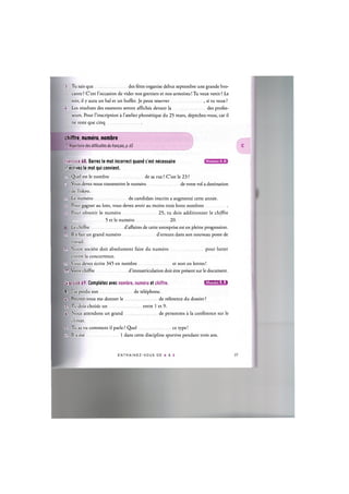 3. Tu sais que des fetes organise debut septembre une grande bro-
cante ? C'est l'occasion de vider nos greniers et nos armoires! Tu veux venir ? Le
soir, il у aura un bal et un buffet. Je peux reserver , si tu veux?
4. Les resultats des examens seront affiches devant la des profes-
seurs. Pour l'inscription a l'atelier phonetique du 25 mars, depechez-vous, car il
ne reste que cinq
chiffre, numero, nombre
Cf. Repertoire des difficultes du francais, p. 65
Niveaux А, В
Exercice 68. Barrez le mot incorrect quand c'est necessaire
et ecrivez le mot qui convient.
1. Quel est le nombre de sa rue ? C'est le 23 ?
2. Vous devez nous transmettre le numero de votre vol a destination
de Tokyo.
3. Le numero de candidate inscrits a augmente cette annee.
4. Pour gagner au loto, vous devez avoir au moins trois bons nombres
5. Pour obtenir le numero 25, tu dois additionner le chiffre
5 et le numero 20.
Le chiffre d'affaires de cette entreprise est en pleine progression.
7 II a fait un grand numero d'erreurs dans son nouveau poste de
travail.
S. Notre societe doit absolument faire du numero pour lutter
contre la concurrence.
t. Vous devez ecrire 345 en nombre et non en lettres!
10. Votre chiffre d'immatriculation doit etre present sur le document.
L:rcice 69. Completez avec nombre, numero et chiffre. 1ЛИШШ1д1г1
I J'ai perdu son de telephone.
2. Pouvez-vous me donner le de reference du dossier?
1 Tu dois choisir un entre 1 et 9.
4. Nous attendons un grand de personnes a la conference sur le
climat.
5l TU as vu comment il parle ? Quel ce type!
6. II a ete 1 dans cette discipline sportive pendant trois ans.
E N T R A I N E Z - V O U S DE A A Z 38
 