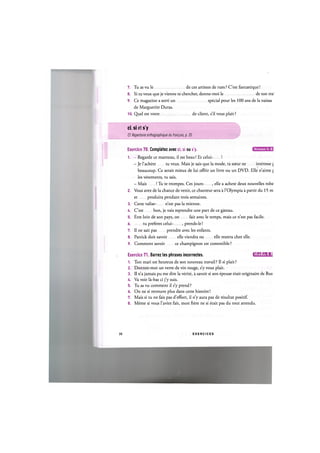 7. Tu as vu le de ces artistes de rues ? C'est fantastique!
8. Si tu veux que je vienne te chercher, donne-moi le de ton trai
9. Ce magazine a sorti un special pour les 100 ans de la naissan
de Marguerite Duras.
10. Quel est votre de client, s'il vous plait?
ci, si et s'y
Cf. Repertoire orthographique du franpais, p. 35
Niveaux A, B,
Exercice 70. Completez avec ci, si ou s'y.
1. - Regarde ce manteau, il est beau! Et celui- !
- Je l'achete tu veux. Mais je sais que la mode, ta soeur ne interesse {
beaucoup. Ce serait mieux de lui offrir un livre ou un DVD. Elle n'aime [
les vetements, tu sais.
- Mais ! Tu te trompes. Ces jours- , elle a achete deux nouvelles robe
2. Vous avez de la chance de venir, ce chanteur sera a l'Olympia a partir du 15 m
et produira pendant trois semaines.
3. Cette valise- n'est pas la mienne.
U. C'est bon, je vais reprendre une part de ce gateau.
5. Etre loin de son pays, on fait avec le temps, mais ce n'est pas facile.
6 tu preferes celui- , prends-le!
7. Il ne sait pas prendre avec les enfants.
8. Patrick doit savoir elle viendra ou elle restera chez elle.
9. Comment savoir ce champignon est comestible ?
Exercice 71. Barrez les phrases incorrectes. lJlWJ=HHil:l
1. Ton mari est heureux de son nouveau travail? II si plait?
2. Donnez-moi un verre de vin rouge, s'y vous plait.
3. II n'a jamais pu me dire la verite, a savoir si son epouse etait originaire de Rus
4. Va voir la-bas ci j'y suis.
5. Tu as vu comment il s'y prend ?
6. On ne si retrouve plus dans cette histoire!
7. Mais si tu ne fais pas d'effort, il n'y aura pas de resultat positif.
8. Meme si vous l'aviez fait, mon frere ne si etait pas du tout attendu.
38 E X E R C I C E S
 