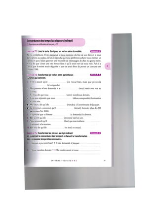 Concordance des temps (au discours indirect)
Cf. Repertoire des difficultes du franpais, p. 71
Niveaux В, С
Exercice 72. Lisez le texte. Soulignez les verbes selon le modele.
Pierre a telephone. Il m'a demande si nous venions a la fete de son frere et si nous
participions au cadeau. Je lui ai repondu que nous preferions acheter nous-memes un
;adeau et que j'allais apporter une bouteille de champagne de chez ma grand-mere.
II m a dit que c'etait une tres bonne idee et qu'il serait ravi de nous voir. Puis il a
ajoute que la soiree serait deguisee et que ce serait bien de porter un costume des
innees 1930.
Exercice 73. Transformez les verbes entre parentheses 1Л['Ш1И:1»а
su temps qui convient.
L II m'a assure qu'il (est venu) hier, mais que personne
I (n'a repondu).
2. Mes parents m'ont demande si je (veux) venir avec eux au
cinema.
X Tu m'as dit que vous (serez) nombreux demain.
4. N ous avez repondu que nous (allons comprendre) la situation
au plus vite.
5. Ma soeur a dit quelle (viendra) a l'anniversaire de Jacques.
4. Le directeur a annonce qu'il (devait) licencier plus de 200
^ersonnes d'ici 2020.
II a precise que sa femme (a demande) le divorce.
Elle a ecrit quelle (rentrera) tard ce soir.
Nous avons dit qu'il (faut) que nos etudiants
viennent) a la reunion.
Elle m'a dit quelle (va etre) en retard.
ce 74. Transformez les phrases au style indirect
-sspectant la concordance des temps et en faisant la transformation
expressions temporelles necessaires.
- Jacques a pu venir hier ? -> II m'a demande si Jacques
Niveaux В, С
- Vous viendrez demain ? -> Elle voulait savoir si nous
E N T R A I N E Z - V O U S DE A A Z 40
 