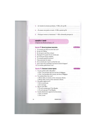3. - Je viendrai la semaine prochaine. Elle a dit quelle
U. - lis etaient tous partis ce matin. Elle a precise qu'ils
5. - Pourquoi reviens-tu maintenant ? -> Elle a demande pourquoi je
connaitre et savoir
Cf. Repertoire des difficultes du fran^ais, p. 73
Exercice 75. Barrez les phrases incorrectes. I f l l M l f f t l i l
1. Tu connais que Paul est arrive hier soir?
2. Je sais oil il habite.
3. Je vois que tu sais bien ta le<;on.
k. Pourquoi il l'a quitte ? Je ne connais pas.
5. Je ne sais pas encore conduire.
6. Tu connais quand ils arrivent ?
7. Vous savez que j'ai raison.
8. Il ne connait pas ce que tu as fait hier soir.
9. Est-ce que vous connaissez une bonne ecole de langues ?
10. Tu connais quelle heure il est?
Exercice 76. Choisissez la bonne reponse. ДЖ'ШК'М:!
1. Tu sais quelle etudie a Bruxelles?
• Oui, c'est pourquoi elle sait tres bien la Belgique.
• Oui, c'est pourquoi elle connait tres bien la Belgique.
2. Tu voudrais diner avec moi ?
• Bonne idee, je connais un bon restaurant chinois.
• Bonne idee, je sais un bon restaurant chinois.
3. De quelle origine est-il ?
• Je ne connais pas.
• Je ne sais pas.
U. Qui est cette fdle ?
• Tu ne la connais pas ? C'est Rosalie.
• Tu ne la sais pas ? C'est Rosalie.
5. Tu dois absolument apporter les documents.
• Oui, je connais!
• Oui, je sais!
40 E X E R C I C E S
 