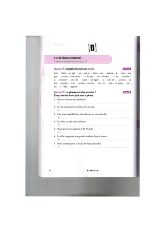 №
d et dd (double consonne)
Cf. Repertoire orthographique du franpais, p. 39
Exercice 78. Completez les mots avec d ou dd.
bou histe - un par on - une a ition - me iatique - a resse - une
pro uction - une aman - les me ias — vendre i — re outable —
a itionner — une de icace — un agen a - une de uction — un
me icament — la se uction — un bou oir - re uire - un preju ice —
mi i - Ma agascar
Exercice 79. Les phrases sont-elles correctes ? I J I I M I ; !
Si non, reecrivez le mot juste sous la phrase.
1. Peux-tu m'ecrire ton addresse ?
2. Le vol a destination de Rio a ete retarde.
3. Une vraie maleddiction s'est abattue sur cette famille.
U. Le tabac est une vraie adiction.
5. Vous devez vous adresser a M. Venelle.
6. La ville a organise une grande braderie dans le centre.
7. Nous commen^ons la le9on de fran^ais lunddi.
42 E X E R C I C E S
 