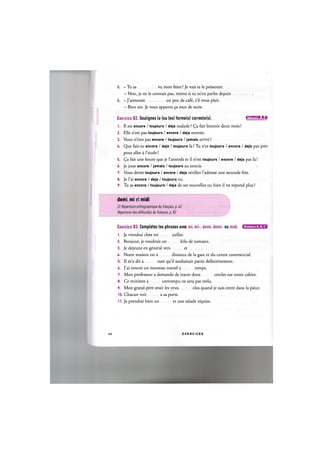5. - Tu as vu mon frere ? Je vais te le presenter.
- Non, je ne le connais pas, meme si tu m'en paries depuis
6. — J'aimerais un peu de cafe, s'il vous plait.
- Bien sur. Je vous apporte 9a tout de suite.
Exercice 82. Soulignez la (ou les) forme(s) correcte(s). 1Л['ШШ1:1»Е
1. II est encore / toujours / deja malade? (^a fait bientot deux mois!
2. Elle n'est pas toujours / encore / deja rentree.
3. Vous n'etes pas encore / toujours / jamais arrive?
U. Q u e fais-tu encore / deja / toujours la? Tu n'es toujours / encore / deja pas pret
pour aller a l'ecole?
5. (^a fait une heure que je l'attends et il n'est toujours / encore / deja pas la!
6. Je joue encore / jamais / toujours au tennis.
7. Vous devez toujours / encore / deja verifier l'adresse une seconde fois.
8. Je l'ai encore / deja / toujours vu.
9. Tu as encore / toujours / deja de ses nouvelles ou bien il ne repond plus ?
demi, mi et midi
Cf. Repertoire orthographique du franpais, p. 42
Repertoire des difficultes du franpais, p. 83
Exercice 83. Completez les phrases avec mi, mi-, demi, demi- ou midi. С Ш П В Е В Э
1. Je viendrai chez toi juillet.
2. Bonjour, je voudrais un kilo de tomates.
3. Je dejeune en general vers et
U. Notre maison est a distance de la gare et du centre commercial.
5. Il m'a dit a mot qu'il souhaitait partir definitivement.
6. J'ai trouve un nouveau travail a temps.
7. Mon professeur a demande de tracer deux cercles sur notre cahier.
8. Ce ministre a corrompu ne sera pas reelu.
9. Mon grand-pere avait les yeux clos quand je suis entre dans la piece.
10. Chacun voit a sa porte.
11. Je prendrai bien un et une salade ni9oise.
44 E X E R C I C E S
 