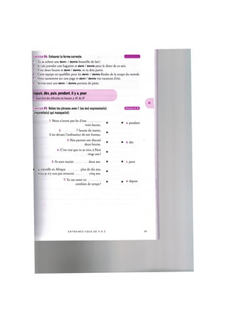 Exercice 84. Entourez la forme correcte. Щ ' Ж ' И М Н
1. Tu as achete une demi- / demie-bouteille de lait ?
2. Je vais prendre une baguette et demi / demie pour le diner de ce soir.
3. II est deux heures et demi / demie, et tu dois partir.
U. Cette equipe est qualifiee pour les demi- / demis-finales de la coupe du monde.
5. Vous raconterez sur une page et demi / demie vos vacances d'ete.
6. Servez-moi une demi- / demie-portion de pates.
depuis, des, puis, pendant, il у a, pour
Cf. Repertoire des difficultes du francais, p. 85,86,87
Exercice 85. Reliez les phrases avec I' (ou les) expression(s)
:emporelle(s) qui manque(nt).
1. Nous n'avons pas bu d'eau
• a. pendant
trois heures.
2 7 heures du matin,
il est devant l'ordinateur de son bureau.
3. Nos parents ont discute
deux heures.
4. C'est vrai que tu as vecu a Paris
vingt ans ?
• b. des
5. lis sont maries deux ans. • c. pour
b. J'ai travaille en Afrique
mais je n'y suis pas retourne
plus de dix ans,
cinq ans.
7. Tu vas rester ici • d. depuis
combien de temps ?
E N T R A I N E Z - V O U S DE A A Z 46
 