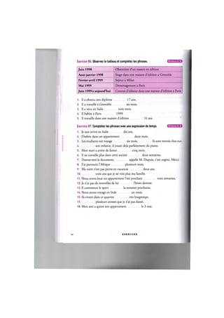 Exercice 86. Observez le tableau et completez les phrases. Niveaux А, В
Juin 1998 Obtention d'un master en edition
Aout-janvier 1998 Stage dans une maison d'edition a Grenoble
Fevrier-avril 1999 Sejour a Milan
Mai 1999 Demenagement a Paris
Juin 1999 a aujourd'hui Contrat d'editeur dans une maison d'edition a Paris
1. Il a obtenu son diplome 17 ans.
2. II a travaille a Grenoble six mois.
3. II a vecu en Italie trois mois.
4. II habite a Paris 1999.
5. II travaille dans une maison d'edition 16 ans.
Niveaux А, В
Exercice 87. Completez les phrases avec une expression de temps.
1. Je suis arrive en Italie dix ans.
2. J'habite dans cet appartement deux mois.
3. Les etudiants ont voyage six mois, ils sont rentres chez eux.
4 son enfance, il jouait deja parfaitement du piano.
5. Mon mari a arrete de fumer cinq mois.
6. Il ne travaille plus dans cette societe deux semaines.
7. Donne-moi le document, appelle M. Dupuis, c'est urgent. Merci.
8. J'ai parcouru l'Afrique plusieurs mois.
9. Ma mere n'est pas partie en vacances deux ans.
10 trois ans que je ne vois plus ma famille.
11. Nous avons loue un appartement Гete prochain trois semaines.
12. Je n'ai pas de nouvelles de lui l'hiver dernier.
13. Il commence le sport la semaine prochaine.
14. Nous avons voyage en Inde un mois.
15. Ils vivent dans ce quartier tres longtemps.
17 plusieurs annees que je n'ai pas danse.
18. Mon ami a quitte son appartement le 3 mai.
47 E X E R C I C E S
 
