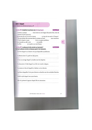 dont et duquel
Cf. Repertoire des difficultes du franpais, p. 89
Exercice 88. Completez les phrases avec dont ou duquel. 1ШШ'1:1»а
1. L'auteur, a propos nous avons eu une longue discussion hier, vient de
recevoir le prix Goncourt.
2. Je ne sais pas oil j'ai mis les ciseaux je viens de me servir a l'instant!
3. On peut pecher des ecrevisses dans le ruisseau au bord nous marchons.
U. C'est le copain a cause j'ai eu un grave probleme.
5. Je t'attends au cafe a cote je travaille.
6. Le film je te parle a eu trois Oscars.
Exercice 89. La phrase est-elle correcte ou incorrecte ? и ц ' Ш И ' М Л
Ecrivez la phrase correcte en dessous quand c'est necessaire.
1. Ce livre duquel tu as besoin n'est pas disponible actuellement.
2. La femme dont il a parle est deja partie.
3. C'est un ouvrage duquel tu etudies tous les chapitres.
4. Le document a l'aide duquel tu as fini ton travail a disparu.
5. La maison en face de laquelle tu habites va etre detruite.
6. Les fleurs desquelles il reve pour decorer sa chambre sont des orchidees blanches.
7. Voila le style duquel vous aurez besoin.
8. Elle m'a presente le gar^on duquel elle est amoureuse.
E N T R A I N E Z - V O U S DE A A Z 48
 