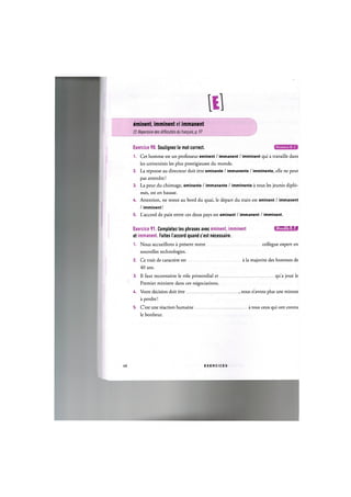 eminent, imminent et immanent
Cf. Repertoire des difficultes du fran^ais, p. 97
Exercice 90. Soulignez le mot correct.
1. Cet homme est un professeur eminent / immanent / imminent qui a travaille dans
les universites les plus prestigieuses du monde.
2. La reponse au directeur doit etre eminente / immanente / imminente, elle ne peut
pas attendre!
3. La peur du chomage, eminente / immanente / imminente a tous les jeunes diplo-
mes, est en hausse.
U. Attention, ne restez au bord du quai, le depart du train est eminent / immanent
/ imminent!
5. L'accord de paix entre ces deux pays est eminent / immanent / imminent.
Exercice 91. Completez les phrases avec eminent, imminent iJluuiil'l:!»!
et immanent. Faites l'accord quand c'est necessaire.
1. Nous accueillons a present notre collogue expert en
nouvelles technologies.
2. Ce trait de caractere est a la majorite des hommes de
40 ans.
3. Il faut reconnaitre le role primordial et
Premier ministre dans ces negociations.
qua joue le
U. Votre decision doit etre
a perdre!
, nous n'avons plus une minute
5. C'est une reaction humaine
le bonheur.
a tous ceux qui ont connu
Л8 E X E R C I C E S
 