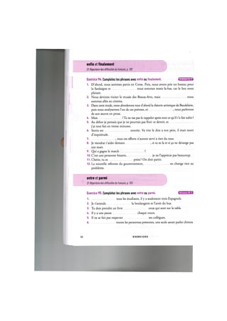 enfin et finalement
Cf. Repertoire des difficultes du franpais, p. 102
Exercice 94. Completez les phrases avec enfin ou finalement. «т'Ж'м-д'»
1. D'abord, nous sommes partis en Corse. Puis, nous avons pris un bateau pour
la Sardaigne et nous sommes restes la-bas, car le lieu nous
plaisait.
2. Nous devions visiter le musee des Beaux-Arts, mais nous
sommes alles au cinema.
3. Dans cette etude, nous aborderons tout d'abord la theorie artistique de Baudelaire,
puis nous analyserons l'un de ces poemes, et , nous parlerons
de son oeuvre en prose.
U. Mais ! Tu ne vas pas le rappeler apres tout ce qu'il t'a fait subir ?
5. Au debut je pensais que je ne pourrais pas finir ce devoir, et
j'ai tout fait en trente minutes.
6. Sonia est rentree. Va vite le dire a ton pere, il etait mort
d'inquietude.
7 tous ces efforts n'auront servi a rien du tout.
8. Je viendrai t'aider demain , si tu es la et si 9a ne derange pas
ton mari.
9. Qui a gagne le match ?
10. C'est une personne bizarre, je ne 1'apprecie pas beaucoup.
11. Cherie, tu es prete ? On doit partir.
12. La nouvelle reforme du gouvernement, ne change rien au
probleme.
entre et parmi
Cf. Repertoire des difficultes du francais, p. 103
Niveaux В, С
Exercice 95. Completez les phrases avec entre ou parmi.
1 tous les etudiants, il у a seulement trois Espagnols.
2. Je t'attends la boulangerie et Гarret du bus.
3. Tu dois prendre un livre ceux qui sont sur la table.
4. II у a une pause chaque cours.
5. II ne se fait pas respecter ses collegues.
6 toutes les personnes presentes, une seule savait parler chinois
50 E X E R C I C E S
 