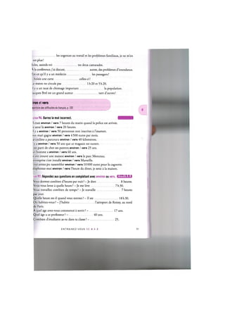 les urgences au travail et les problemes familiaux, je ne m'en
sors plus!
[ules, assieds-toi
 la conference, j'ai discute, .
Est-ce qu'il у a un medecin
L'hoisis une carte
tes deux camarades.
autres, des problemes d'intendance.
les passagers ?
. celles-ci!
1 h20 et 5h20.
_e metro ne circule pas
.1 у a un taux de chomage important
[acques Brel est un grand auteur
la population.
tant d'autres!
ipertoire des difficultes du franpais, p. 105
ron et vers
cice 96. Barrez le mot incorrect. I T M H I J I ' I
'1 etait environ / vers 7 heures du matin quand la police est arrivee.
e serai la environ / vers 20 heures.
1 у a environ / vers 50 personnes non inscrites a l'examen.
!on mari gagne environ / vers 4 500 euros par mois.
x cycliste a parcouru environ / vers 4 0 kilometres,
у a environ / vers 50 ans que ce magasin est ouvert.
est parti de chez ses parents environ / vers 25 ans.
!et homme a environ / vers 60 ans.
s ont trouve une maison environ / vers le pare Monceau.
entreprise s'est installe environ / vers Marseille.
'ous avons pu rassembler environ / vers 10000 euros pour la cagnotte.
elephonez-moi environ / vers l'heure du diner, je serai a la maison.
ice 97. Repondez aux questions en completant avec environ ou vers. iJlWAlil'fil:!
Vous dormez combien d'heures par nuit? - Je dors 8 heures.
Vous vous levez a quelle heure? - Je me leve 7h30.
Vous travaillez combien de temps ? - Je travaille 7 heures
par jour.
Quelle heure est-il quand vous rentrez ? — II est
Oil habitez-vous ? - J'habite
de Paris.
A quel age avez-vous commence a sortir ? -
Quel age a ce professeur ? -
Combien d'etudiants as-tu dans ta classe ? —
40 ans.
l'aeroport de Roissy, au nord
17 ans.
25.
18h30.
E N T R A I N E Z - V O U S D E A A Z
 
