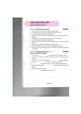 excepte, ci-joint, ci-inclus, ci-annexe
Cf. Repertoire orthographique dufranpa/'s,p. 47
Repertoire des difficultes du fran^ais, p. 67
Niveaux В, С
Exercice 98. Barrez les phrases incorrectes.
1. Tout le monde est venu au pot de depart, Sophie excepte.
2. Je ne parlerai pas a Yvan demain, excepte si tu insistes vraiment.
3. Je n'aime rien de cette ville, les jardins exceptes.
U. En plus du contrat, tu pourras lire la feuille ci-annexee. Elle concerne les tarifs
appliques.
5. Vous trouverez ci-joints les documents que vous avez demandes.
6. La viande de pore exceptee, je mange de tout.
7. Excepte Jacques et Bernadette, tous les collegues sont venus a la fete de fin
d'annee.
8. Vous trouverez ci-annexe les modifications du document.
9. Voici une lettre ci-inclus que vous pourrez prendre le temps de lire.
10. Tous les noms de pays se terminant par -e sont feminins, excepte le Mozambique
et le Mexique.
Niveaux В, С
Exercice 99. Completez les phrases avec ci-joint.
Faites l'accord quand c'est necessaire.
1. Les documents ace courriel doivent etre signes et dates.
2. Vous trouverez dans cette enveloppe le contrat de bail et la copie de ma carte
d'identite
3. Veuillez nous retourner les documents le plus vite possible.
U. Les notes vous seront transmises prochainement.
5 les documents que vous m'avez demandes dernierement.
6. Vous trouverez dans la lettre le compte rendu de notre derniere
reunion.
7. Veuillez remplir les formulaires
8 les photocopies comme promis.
52 E X E R C I C E S
 