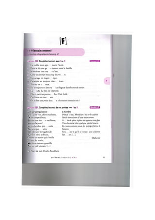 Ifl
f et ff (double consonne)
Ct Repertoire orthographique du franpais, p. 48
Exercice 100. Completez les mots avec f ou ff.
1. J'ai oublie mon agra euse a l'ecole.
2. Pierre a fait une ga e devant toute la famille.
3. Je voudrais une сага e d'eau.
4. Cette societe fait beaucoup de pro it.
5. Ce paysage est magni ique.
Ce service est toujours tres e icace.
7 Ton sac est a reux.
8. II у a toujours eu des tra ics illegaux dans le monde entier.
9. La iche du film est tres belle.
10. Cheri, mets tes pantou les, il fait froid.
11. Ce climat est etou ant.
12. On se fait une petite bou e a la maison demain soir?
Niveaux В, С
Emxice 101. Completez les mots de ces poesies avec f ou ff. ишшн'М»!
1 Un serpent qui danse 2.Aumdne
Que j'aime voir, chere indolente, Prends ce sac, Mendiant! tu ne le cajolas
De ton corps si beau, Senile nourrisson d'une tetine avare
Comme une eto e vacillante, A in de piece a piece en egoutter ton glas.
Miroiter la peau! Tire du metal cher quelque peche bizarre
>cr ta chevelure pro onde Et, vaste comme nous, les poings pleins, le
Aux acres par ums, baisons
Mer odorante et vagabonde Sou les-y qu'il se torde! une ardente
Aux flots bleus et bruns, fan are. [...]
Comme un navire qui s'eveille Mallarme
Au vent du matin,
Mon ame reveuse appareille
Pour un ciel lointain. [...]
Les Fleurs du mal, Charles Baudelaire
E N T R A I N E Z - V O U S DE A A Z 54
 