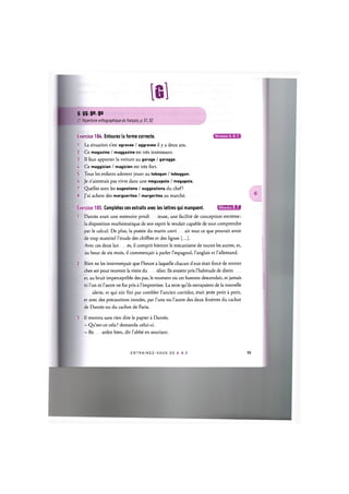 lei
9.99 ge, gu
Cf. Repertoire orthographique du franpais, p. 51,52
Exercice 104. Entourez la forme correcte.
1. La situation s'est agravee / aggravee il у a deux ans.
2. Ce magazine / maggazine est tres interessant.
3. II faut apporter la voiture au garage / garagge.
A. Ce maggicien / magicien est tres fort.
5. Tous les enfants adorent jouer au tobogan / toboggan.
6. Je n'aimerais pas vivre dans une meguapole / megapole.
7. Quelles sont les sugestions / suggestions du chef?
8. J'ai achete des marguerites / margerites au marche.
Niveaux А, В. С
Exercice 105. Completez ces extraits avec les lettres qui manquent. 1Л['ШИ'1:1«1
1. Dantes avait une memoire prodi ieuse, une facilite de conception extreme:
la disposition mathematique de son esprit le rendait capable de tout comprendre
par le calcul. De plus, la poesie du marin corri ait tout ce que pouvait avoir
de trop materiel l'etude des chiffres et des lignes [...].
Avec ces deux lan es, il comprit bientot le mecanisme de toutes les autres, et,
au bout de six mois, il commen^ait a parler l'espagnol, l'anglais et l'allemand.
2. Rien ne les interrompait que 1'heure alaquelle chacun deux etait force de rentrer
chez soi pour recevoir la visite du olier. Ils avaient pris l'habitude de distin
er, au bruit imperceptible des pas, le moment ou cet homme descendait, et jamais
ni l'un ni l'autre ne fut pris a l'improviste. La terre qu'ils extrayaient de la nouvelle
alerie, et qui eut fini par combler 1'ancien corridor, etait jetee petit a petit,
et avec des precautions inou'ies, par l'une ou l'autre des deux fenetres du cachot
de Dantes ou du cachot de Faria.
3. Il montra sans rien dire le papier a Dantes.
- Qu'est-ce cela ? demanda celui-ci.
- Re ardez bien, dit l'abbe en souriant.
E N T R A I N E Z - V O U S D E A A Z 55
 