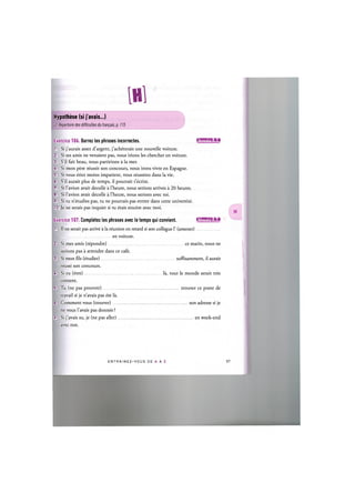 №
1
Cf. Repertoire des difficultes du franpais, p. 115
Hypothese (si j'avais...)
Exercice 106. Barrez les phrases incorrectes. 1Ж'ШИЧ:И«1
1. Si j'aurais assez d'argent, j'acheterais une nouvelle voiture.
2. Si tes amis ne venaient pas, nous irions les chercher en voiture.
3. S'il fait beau, nous partirions a la mer.
4. Si mon pere reussit son concours, nous irons vivre en Espagne.
5. Si vous etiez moins impatient, vous reussirez dans la vie.
6. S'il aurait plus de temps, il pourrait t'ecrire.
7. Si l'avion avait decolle a l'heure, nous serions arrives a 20 heures.
8. Si l'avion avait decolle a l'heure, nous serions avec toi.
9. Si tu n'etudies pas, tu ne pourrais pas entrer dans cette universite.
10. Je ne serais pas inquiet si tu etais sincere avec moi.
Exercice 107. Completez les phrases avec le temps qui convient. 1Л1'ШИ!1:1»1
1. II ne serait pas arrive a la reunion en retard si son collegue 1' (amener)
en voiture.
2. Si mes amis (repondre) ce matin, nous ne
serions pas a attendre dans ce cafe.
3. Si mon fils (etudier) suffisamment, il aurait
reussi son concours.
4. Si tu (etre) la, tout le monde serait tres
content.
5. Tu (ne pas pouvoir)
travail si je n'avais pas ete la.
trouver ce poste de
6. Comment vous (trouver) ...
ne vous l'avais pas donnee ?
son adresse si je
7. Si j'avais su, je (ne pas aller)
avec eux.
en week-end
E N T R A I N E Z - V O U S DE A A Z
 