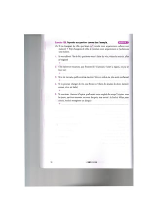 Niveaux В. С
Exercice 108. Repondez aux questions comme dans I'exemple.
Ex. Si tu changeais de ville, que ferais-tu ? (vendre mon appartement, acheter une
maison) -» Si je changeais de ville, je vendrais mon appartement et j'acheterais
une maison.
1. Si vous alliez a File de Re, que feriez-vous ? (faire du velo, visiter les marais, aller
se baigner)
2. S'ils etaient en vacances, que feraient-ils ? (s'amuser, visiter la region, ne pas se
lever tot)
3. Si tu lui mentais, quelle serait sa reaction ? (etre en colere, ne plus avoir confiance)
, . . . .
U. Si tu pouvais changer de vie, que ferais-tu ? (faire des etudes de droit, devenir
avocat, vivre en Italie)
5. Si vous etiez chanteur d'opera, quel serait votre emploi du temps ? (repeter tous
les jours, partir en tournee, recevoir des prix, etre invite a la Scala a Milan, etre
connu, vouloir enregistrer un disque)
58 E X E R C I C E S
 