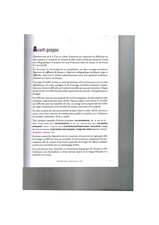 Avant-propos
Entrainez-vous de A a Z est un cahier d'exercices qui repertorie les difficultes les
plus typiques et courantes du fran^ais qu'elles soient d'ordre grammatical, lexical
ou orthographique. II propose une serie d'exercices allant du niveau A1 au niveau
CI du CECRL.
II a ete con$u en vue d'apporter un complement aux deux ouvrages precedents,
Repertoire des difficultes dufrangais et Repertoire orthographique dufrangais, pieges et
difficultes, mais il peut s'utiliser independamment pour tout apprenant souhaitant
ameliorer son niveau de fran^ais.
L'ouvrage se feuillete comme un petit dictionnaire, selon ses besoins et suit un ordre
alphabetique. Un index, qui figure en fin d'ouvrage, en facilite l'utilisation. L'appre-
nant peut choisir la difficulte qu'il souhaite travailler sans aucune contrainte. Chaque
entree aborde une difficulte particuliere (grammaticale, lexicale, orthographique ou
d'usage).
Les differents exercices sont proposes de maniere progressive, du plus simple au plus
complexe. L'apprenant peut done choisir l'exercice adapte a son niveau ou travailler
une difficulte dans son ensemble. De plus, un corrige lui est propose afin de verifier
son degre d'acquisition et de travailler de maniere autonome s'il le souhaite.
Le cahier propose des exercices presentes de fa^on claire et variee: QCM, exercices a
trous, vrai ou faux, exercices de transformation, grilles a completer, etc. L'utilisation
est pratique, dynamique, facile et rapide.
Voici quelques exemples d'entrees proposees: les homophones (es, ai, est ou et —
mon, m'ont, mont, etc.), les homonymes (ci, s'y, si - ces ou ses, etc.), les doubles
consonnes (l ou l l - n ou nn, etc.), I'accord des participes passes, les accents, l'usage
de neuf ou nouveau, le pluriel des mots composes, l'usage des verbes apporter, amener,
remporter, ramener, etc.
Certaines entrees des Repertoires ont ete conservees, d'autres ont ete regroupees afin
d'envisager la difficulte dans son ensemble. Certains exercices comportent des per-
turbateurs, afin de s assurer d'une bonne acquisition de la regie. Par ailleurs, quelques
entrees sont introduites par un metalangage de base.
Cet outil permet done d'enrichir sa connaissance linguistique du fran9ais et aide
l'utilisateur non francophone a reviser certains aspects de la langue fran^aise et a
ameliorer son niveau.
E N T R A I N E Z - V O U S DE A A Z 6
 