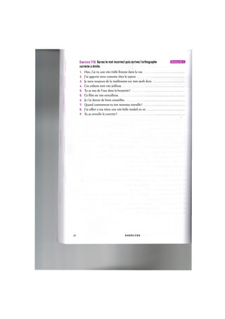 Exercice 110. Barrez le mot incorrect puis ecrivez l orthographe
correcte a droite.
1. Hier, j'ai vu une tres vielle femme dans la rue
2. J'ai apporte mon costume chez le tayeur
3. Je mets toujours de la maillonaise sur mes oeufs durs.
4. Ces enfants sont tres joilleux
5. Tu as mis de l'eau dans la bouyoire ?
5. Ce film est tres ennuilleux
6. Je t'ai donne de bons conseilles
7. Quand commences-tu ton nouveau travaille ? ...
8. J'ai offert a ma niece une tres belle medail en or.
9. Tu as envoille le courrier ?
61 E X E R C I C E S
 