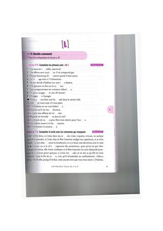 I et 11 (double consonne)
Cf. Repertoire orthographique du franpais, p. 58
Exercice 111. Completez les phrases avec I et 11. ( 2 B E D E O
1. Ce texte est i isible, reecris-le!
2. Tes efforts sont inuti es, il ne comprend pas.
3. II avait beaucoup d'i usions quand il etait jeune.
4. Le vi age etait a 15 kilometres.
5. lis ont decide d'habiter sur une i e deserte.
6. On aper^oit un feu sur la со ine.
7. Son comportement est vraiment infanti e.
8. Tu peux m'appe er vers 20 heures ?
9. II s'appe e Georges.
10. Nous a ons faire une ba ade dans le centre-ville.
Epe ez votre nom s'il vous plait.
Cet homme est un vrai imbed e
Je pense qu'il est ma heureux.
J'ai pris mes affaires de toi ette.
Regarde les hironde es dans le ciel!
J'ai besoin de со e pour finir mon devoir pour l'eco e.
Les enfants jouent a la ba antjoire.
Cette femme Гa ensorce e.
ce 112. Completez le texte avec les consonnes qui manquent. UlWA4l4:l>a
rr.e retirai done, et j'etais dans ma ce ule, triste, inquiete, reveuse, ne sachant
parti prendre, si j'irais chez le Pere Lemoine malgre ma superieure, si je m'en
is a son abso ution le lendemain, et si je ferais mes devotions avec le reste
li maison, ou si je m'e oignerais des sacrements, quoi qu'on en put dire.
elle rentra, elle s'etait confessee, et le Pere Lemoine lui avait demande pour-
il ne m'avait point арег<;ие, si j'etais ma ade; je ne sais ce quelle lui avait
u, mais la fin de ce a, c'est qu'il m'attendait au confessionnal. «Allez-y
me dit-elle, puisqu'il le faut, mais assurez-moi que vous vous tairez.» J'hesitais,
E N T R A I N E Z - V O U S DE A A Z
 