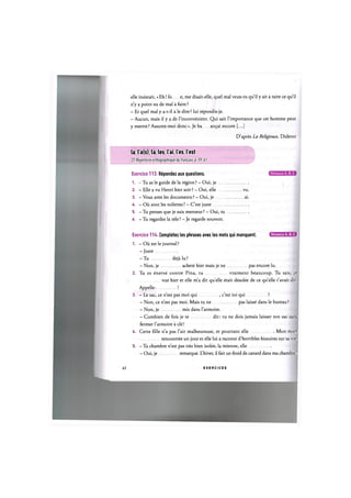 elle insistait, «Eh! fo e, me disait-elle, quel mal veux-tu qu'il у ait a taire ce qu'il
n'y a point eu de mal a faire ?
- Et quel mal у a-t-il a le dire ? lui repondis-je.
- Aucun, mais il у a de l'inconvenient. Qui sait l'importance que cet homme peut
у mettre? Assurez-moi done». Je ba an$ai encore [...]
D'apres La Religieuse, Diderot
la, l'a(s), la, les, lai, les, lest
Cf. Repertoire orthographique du franpais, p. 59,61
Exercice 113. Repondez aux questions.
1. - Tu as le guide de la region ? - Oui, je
2. - Elle a vu Henri hier soir? - Oui, elle
3. - Vous avez les documents ? - Oui, je
4. - Oil sont les toilettes ? - C'est juste
5. - Tu penses que je suis menteur ? - Oui, tu
6. - Tu regardes la tele ? - Je regarde souvent.
Exercice 114. Completez les phrases avec les mots qui manquent. В В И В
1. - Oil est le journal ?
-Juste
- T u deja lu?
- Non, je achete hier mais je ne pas encore lu.
2. Tu es enerve contre Pina, tu vraiment beaucoup. Tu sais, je
vue hier et elle m'a dit quelle etait desolee de ce qu'elle t'avait dit.
Appelle- !
3. - Le sac, ce n'est pas moi qui , c'est toi qui ?
- Non, ce n'est pas moi. Mais tu ne pas laisse dans le bureau ?
- Non, je mis dans l'armoire.
- Combien de fois je te dit: tu ne dois jamais laisser ton sac sans
fermer l'armoire a cle!
4. Cette fille n'a pas l'air malheureuse, et pourtant elle Mon mari
rencontree un jour et elle lui a raconte d'horribles histoires sur sa vie.
5. - Та chambre n'est pas tres bien isolee, la mienne, elle
- Oui, je remarque. L'hiver, il fait un froid de canard dans ma chambre!
Niveaux А, В, С
V U
ai
62 E X E R C I C E S
 
