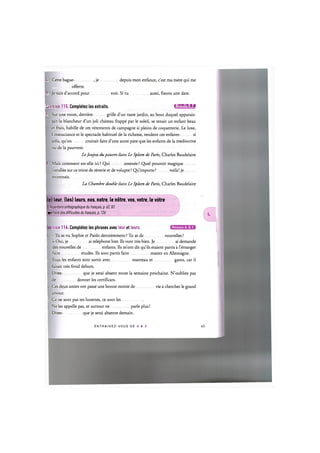 6. Cette bague- , je depuis mon enfance, c'est ma mere qui me
offerte.
7. Je suis d'accord pour voir. Si tu aussi, fixons une date.
Exercice 115. Completez les extraits. l.'lWJnil1!:!»!
1. Sur une route, derriere grille d'un vaste jardin, au bout duquel apparais-
sait la blancheur d'un joli chateau frappe par le soleil, se tenait un enfant beau
et frais, habille de ces vetements de campagne si pleins de coquetterie. Le luxe,
Г insouciance et le spectacle habituel de la richesse, rendent ces enfants- si
jolis, qu'on croirait faits d'une autre pate que les enfants de la mediocrite
ou de la pauvrete.
Le Joujou du pauvre dans Le Spleen de Paris, Charles Baudelaire
2. Mais comment est-elle ici ? Qui amenee ? Quel pouvoir magique
installee sur ce trone de reverie et de volupte? Qu'importe? voila! je
reconnais.
La Chambre double dans Le Spleen de Paris, Charles Baudelaire
) leur, (les) leurs, nos, notre, le ndtre, vos, votre, le votre
Repertoire orthographique du franpais, p. 62,83
zpertoire des difficultes du franpais, p. 126
Niveaux А, В, С
rcice 116. Completez les phrases avec leur et leurs.
- Tu as vu Sophie et Paolo dernierement ? Tu as de nouvelles ?
- Oui, je ai telephone hier. Ils vont tres bien. Je ai demande
des nouvelles de enfants. Ils m'ont dit qu'ils etaient partis a l'etranger
faire etudes. Ils sont partis faire master en Allemagne.
. Tous les enfants sont sortis avec manteau et gants, car il
faisait tres froid dehors.
Dites- que je serai absent toute la semaine prochaine. N'oubliez pas
de donner les certificats.
Ces deux amies ont passe une bonne moitie de vie a chercher le grand
amour.
. Ce ne sont pas tes lunettes, ce sont les
Ne les appelle pas, et surtout ne parle plus!
Dites- que je serai absente demain.
ENTRAI N E Z - V O U S DE A A Z 64
 
