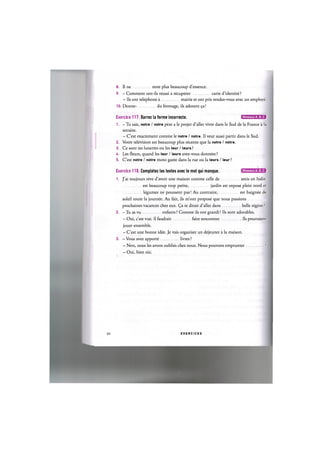 8. II ne reste plus beaucoup d'essence.
9. - Comment ont-ils reussi a recuperer carte d'identite?
- lis ont telephone a mairie et ont pris rendez-vous avec un employe.
10. Donne- du fromage, ils adorent 9a!
Exercice 117. Barrez la forme incorrecte. 0 Ш Е Е Б В
1. - Tu sais, notre / notre pere a le projet d'aller vivre dans le Sud de la France a la
retraite.
- C'est exactement comme le notre / notre. II veut aussi partir dans le Sud.
2. Votre television est beaucoup plus recente que la notre / notre.
3. Ce sont tes lunettes ou les leur / leurs ?
4. Les fleurs, quand les leur / leurs avez-vous donnees ?
5. C'est notre / notre moto garee dans la rue ou la leurs / leur?
Exercice 118. Completez les textes avec le mot qui manque. iJIWJ-.IU'MJra
1. J'ai toujours reve d'avoir une maison comme celle de amis en Italie.
est beaucoup trop petite, jardin est expose plein nord et
legumes ne poussent pas! Au contraire, est baignee de
soleil toute la journee. Au fait, ils m'ont propose que nous passions
prochaines vacances chez eux. (^a te dirait d'aller dans belle region ?
2. — Tu as vu enfants ? Comme ils ont grandi! Ils sont adorables.
- Oui, c'est vrai. Il faudrait faire rencontrer Ils pourraient
jouer ensemble.
- C'est une bonne idee. Je vais organiser un dejeuner a la maison.
3. - Vous avez apporte livres ?
- Non, nous les avons oublies chez nous. Nous pouvons emprunter ?
- Oui, bien sur.
65 E X E R C I C E S
 