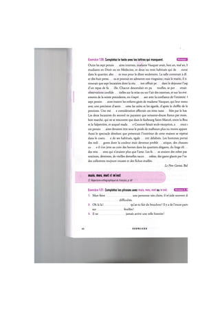 Niveaux В
Exercice 120. Completez le texte avec les lettres qui manquent.
Outre les sept pensio aires internes, madame Vauquer avait, bon an, mal an, b
etudiants en Droit ou en Medecine, et deux ou trois habitues qui de eurai
dans le quartier, abo es tous pour le diner seulement. La salle contenait a di.
er dix-huit perso es et pouvait en admettre une vingtaine; mais le matin, il ne
trouvait que sept locataires dont la reu ion offrait pe dant le dejeuner l'asp
d'un repas de fa ille. Chacun descendait en pa toufles, se per ettait
observations confide tielles sur la mise ou sur l'air des externes, et sur les eve..
ements de la soiree precedente, en s'expri ant avec la confiance de l'intimite. (
sept pensio aires etaient les enfants gates de madame Vauquer, qui leur mesui
avec une precision d'astro ome les soins et les egards, d'apres le chiffre de le
pensions. Une me e consideration affectait ces etres rasse bles par le hasa
Les deux locataires du second ne payaient que soixante-douze francs par mois.
bon marche, qui ne se rencontre que dans le faubourg Saint-Marcel, entre la Bou
et la Salpetriere, et auquel mada e Couture faisait seule exception, a once <
ces pensio aires devaient etre sous le poids de malheurs plus ou moins apparei
Aussi le spectacle desolant que presentait l'interieur de cette maison se repetai
dans le costu e de ses habitues, egale ent delabres. Les hommes portai<
des redi gotes dont la couleur etait devenue proble atique, des chaussu
со e il s'en jette au coin des bornes dans les quartiers elegants, du linge eli....
des vete ents qui n'avaient plus que Fame. Les fe es avaient des robes pass
reteintes, deteintes, de vieilles dentelles racco odees, des gants glaces par l'usa
des collerettes toujours rousses et des fichus erailles.
Le Pere Goriot, Bal
mais, mes, met et m'est
Cf. Repertoire orthographique du franpais, p. 68
Niveaux А, В
Exercice 121. Completez les phrases avec mais, mes, met ou m'est.
1. Mon frere une personne tres chere, il m'aide souvent d;
difficultes.
2. Oh la la! qu'as-tu fait du bouchon ? Il у a de l'encre parti
sur feuilles!
3. II ne jamais arrive une telle histoire!
66 E X E R C I C E S
 