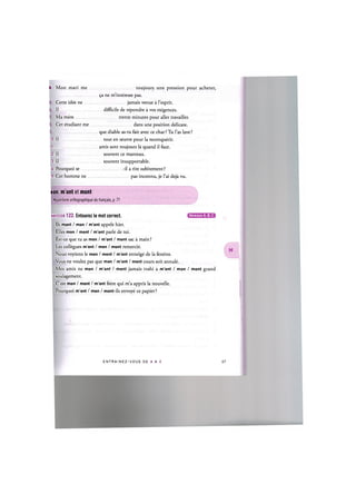 U. Mon mari me toujours une pression pour acheter,
9a ne m'interesse pas.
Cette idee ne jamais venue a l'esprit.
Il difficile de repondre a vos exigences.
Ma mere trente minutes pour aller travailler.
Cet etudiant me dans une position delicate.
que diable as-tu fait avec ce chat ? Tu l'as lave ?
0. Il tout en oeuvre pour la reconquerir.
1 amis sont toujours la quand il faut.
2. II souvent ce manteau.
3. II souvent insupportable.
U. Pourquoi se -il a rire subitement?
5. Cet homme ne pas inconnu, je l'ai deja vu.
ion, m'ont et mont
Repertoire orthographique du francais, p. 71
Niveaux А, В, С
xercice 122. Entourez le mot correct.
lis mont / mon / m'ont appele hier.
Elles mon / mont / m'ont parle de toi.
Est-ce que tu as mon / m'ont / mont sac a main ?
Les collegues m'ont / mon / mont remercie.
Nous voyions le mon / mont / m'ont enneige de la fenetre.
Vous ne voulez pas que mon / m'ont / mont cours soit annule.
Mes amis ne mon / m'ont / mont jamais trahi a m'ont / mon / mont grand
soulagement.
C'est mon / mont / m'ont frere qui m'a appris la nouvelle.
Pourquoi m'ont / mon / mont-ils envoye ce papier ?
E N T R A I N E Z - V O U S DE A A Z 68
 