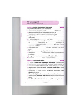 Mots composes (pluriel)
Cf. Repertoire orthographique du franpais, p. 12
Niveau С
Exercice 123. Completez les textes avec les mots composes
entre parentheses et accordez-les quand c'est necessaire.
1. Toutes les ceuvres de ce peintre sont des (chef-d'oeuvre).
2. Certaines personnes qui 1'ont connu disent qu'il avait des
(arriere-pensee) et qu'il n'etait pas un homme tres sympathique.
3. Tu preferes les (chauve-souris) ou les
(rouge-gorge) ?
4. Je ne supporte plus ses (va-et-vient).
5. Dans cette boutique, on trouve de tout: des (cure-dent),
des (presse-papier), des (essuie-main), des
(taille-crayon) et des (grille-pain). C'est une
vraie caverne d'Ali Baba!
6. Peux-tu acheter deux (chou-fleur) pour ce soir ? Je vais faire un
gratin.
7. Mes deux (grand-pere) vivent encore.
8. De nombreux (haut-parleur) ont ete livres pour la manifestation
de dimanche.
9. J'ai regarde toutes les (demi-finale) de football.
10. Ils sont a des (annee-lumiere) de la гёа1кё!
Niveau С
Exercice 124. Entourez la forme correcte.
1. Je n'ai plus de timbres-poste / timbre-poste / timbres-postes, je dois en racheter.
2. Ces dirigeants ont toujours travail^ avec des pots-de-vins / pots-de-vin / pot-de-vin.
3. Tu as vu tous les trompes-l'oeil / trompe-l'ceil / trompes-l'oeils qu'il у a a Bruxelles ?
U. J'ai photographs plusieurs arc-en-ciel / arcs-en-ciel / arcs-en-ciels, tu veux les
voir?
5. Dans le temps, il у avait de nombreux cafe-theatres / cafes-theatres / cafes-
theatre dans ce quartier.
6. C'est un film adaptё pour les sourds-muets / sourd-muet / sourd-muets.
7. J'ai раввё tous les apres-midis / apres-midi de la semaine derniere a ranger mes
papiers.
8. Regarde les cerf-volant / cerfs-volants / cerfs-volant! Ils sont magnifiques!
68 E X E R C I C E S
 