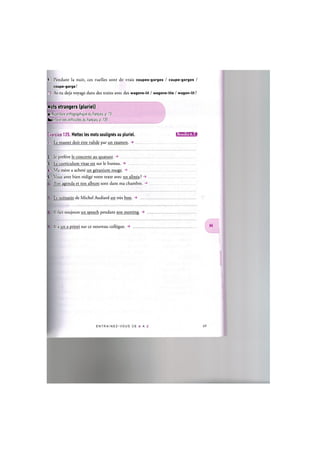 9. Pendant la nuit, ces ruelles sont de vrais coupes-gorges / coupe-gorges /
coupe-gorge!
10. As-tu deja voyage dans des trains avec des wagons-lit / wagons-lits / wagon-lit ?
Mots etrangers (pluriel)
Cf. Repertoire orthographique du franpais, p. 73
Repertoire des difficultes du franpais, p. 135
Exercice 125. Mettez les mots soulignes au pluriel. i . m i U ' M » !
1. Le master doit etre valide par un examen. ->
2 Je prefere le concerto au quatuor.
3. Le curriculum vitae est sur le bureau. ->
4. Ma mere a achete un geranium rouge.
5. VOUS avez bien redige votre texte avec un alinea ? ->
Ton agenda et ton album sont dans ma chambre.
Le scenario de Michel Audiard est tres bon.
II fait toujours un speech pendant son meeting. -»
II a un a priori sur ce nouveau collegue.
E N T R A I N E Z - V O U S DE A A Z 70
 
