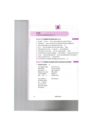 n et nn
Cf. Repertoire orthographique du franpais, p. 76
Niveaux A, B,
Exercice 126. Completez les phrases avec n ou nn.
1. Le colo el a ho ore un ancien soldat mort pour la France.
2. L'abstentio isme a ete tres fort aux dernieres elections legislatives.
3. Son comportement n'est absolument pas ratio el.
4. Il a a once son depart pour des raisons perso elles.
5. Ma television est en pa e, cela m'e uie terriblement.
6. Cet homme est tres ratio el et il a une forte perso alite.
7. Cette femme est vraiment exceptio elle, elle deto e parmi tous les inviti
8. Le mi istre avait beaucoup d'e emis, c'est possible qu'on Гait empoiso
9. Veux-tu acheter une ca ette de biere?
10. C'est l'heure! Les cloches de l'eglise viennent de so er.
Exercice 127. Completez ces poesies avec les consonnes qui manquent.
1. Chanson d'autom e
Et je m'en vais
Au vent mauvais
Qui m'emporte
De9a, dela,
Pareil a la
Feuille morte.
Niveaux B,
Les sanglots longs
Des violons
De l'autom e
Blessent mon cceur
D'une langueur
Mo oto e.
Tout suffocant Paul Verlaine
Et bleme, quand
So e l'heure,
Je me souviens
Des jours anciens
Et je pleure
70 E X E R C I C E S
 