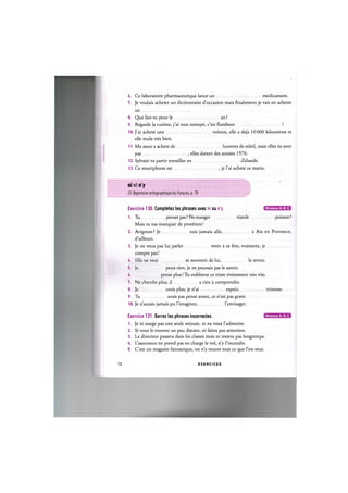 6. Ce laboratoire pharmaceutique lance un medicament.
7. Je voulais acheter un dictionnaire d'occasion mais finalement je vais en acheter
un
8. Que fais-tu pour le an ?
9. Regarde la cuisine, j'ai tout nettoye, c'est flambant !
10. J'ai achete une voiture, elle a deja 10000 kilometres et
elle roule tres bien.
11. Ma soeur a achete de lunettes de soleil, mais elles ne sont
pas , elles datent des annees 1970.
12. Sylvain va partir travailler en -Zelande.
13. Ce smartphone est , je l'ai achete ce matin.
ni et n'y
Cf. Repertoire orthographique du franpais, p. 78
Niveaux А, В, С
Exercice 130. Completez les phrases avec ni ou n'y.
1. Tu penses pas ? Ne manger viande poisson ?
Mais tu vas manquer de proteines!
2. Avignon ? Je suis jamais alle, a Aix en Provence,
d'ailleurs.
3. Je ne veux pas lui parler venir a sa fete, vraiment, je
compte pas!
U. Elle ne veut se souvenir de lui, le revoir.
5. Je peux rien, je ne pouvais pas le savoir.
6 pense plus! Tu oublieras ce triste evenement tres vite.
7. Ne cherche plus, il a rien a comprendre.
8. Je crois plus, je n'ai espoir, tristesse.
9. Tu avais pas pense avant, ce n'est pas grave.
10. Je n'aurais jamais pu l'imaginer, l'envisager.
Exercice 131. Barrez les phrases incorrectes. ( Щ Щ Е Ш В
1. Je ni songe pas une seule minute, ni ne veux l'admettre.
2. Si vous le trouvez un peu distant, ni faites pas attention.
3. Le directeur passera dans les classes mais ni restera pas longtemps.
U. L'assurance ne prend pas en charge le vol, n'y 1'incendie.
5. C'est un magasin fantastique, on n'y trouve tout ce que l'on veut.
72 E X E R C I C E S
 