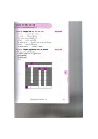 Noms en -eil, -eille, -euil, -ueil
Cf. Repertoire orthographique du francais, p. 78-79
Exercice 132. Completez avec -euil, -eil, -eille, -ueil.
1. Un ecur s'est enfui dans le jardin.
2. Il a soram il aimerait dormir.
3. Peux-tu jeter ce papier dans la corb ?
4. Ce faut est tres confortable.
5. J'ai achete un rec de poesies ecrit par un poete breton.
6. Son acc etait tres chaleureux.
7. Ce matin, mon rev a sonne a 6 heures.
Exercice 133. Completez la grille apres avoir lu les devinettes.
1. On peut mettre de l'eau dedans.
2. Comment appelle-t-on les doigts de pied ?
3. Petit fruit rouge.
U. Elle fait du miel.
5. Fierte.
Niveaux В, С
Niveaux В, С
2.
1.
U. 5.
3.
E N T R A I N E Z - V O U S DE A A Z
 
