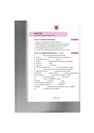 101
on, on n', ont
Cf. Repertoire orthographique du franpais, p. 84-85
Niveaux А, В, С
Niveaux А, В, С
Exercice 136. Entourez la forme correcte.
1. Allez, ce n'est pas grave, on / on n'en parle plus.
2. On / On n'a jamais vu un evenement historique aussi important.
3. Cette nouvelle, ils n'en ont / n'ont pas parle a leurs parents.
4. Du fromage de chevre, on / on n'en mange souvent.
5. Tous les ans, on / on n'organise un barbecue avec tous nos amis.
Exercice 137. Completez les phrases avec on, on n' ou ont.
1 aime pas trop la television dans sa famille.
2. Ce dont a absolument besoin, c'est d'un plombier!
3. Des prospectus, ils n'en pas ге<;и.
4. Comme a de la chance d'etre amis depuis si longtemps!
5. Ils vous en parle ?
6. Non merci, en veut plus.
7. Vous pensez vraiment qu' arrive a une situation critique ?
8 у pense pas assez, et 9a vous tombe dessus par surprise!
9. Depuis qu'il est parti, entend plus aucune musique.
10. Ils ne nous rien dit, sauf que Г etait pas assez performants.
11. Vous savez qu' a que trois jours pour finir ce travail ?
1 2 est pas serieux quand a dix-sept ans.
1 3 a rien vu a la television a ce sujet.
14. Quand en sait rien, se tait.
15. S'ils ne sont pas contents, ils n' qua partir.
16. Il у a tellement de bruit qu' entend rien!
17. Quand a que 800 euros de retraite pour vivre, c'est difficile.
18 у comprend rien a cette affaire.
76 E X E R C I C E S
 