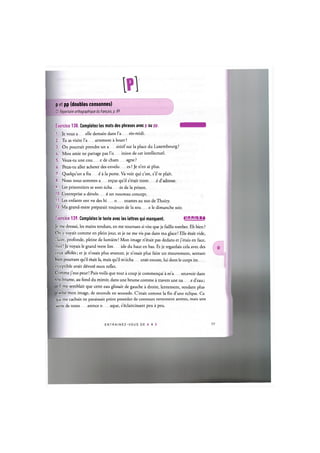 p et рр (doubles consonnes)
Cf. Repertoire orthographique du franpais, p. 89
Exercice 138. Completez les mots des phrases avec p ou pp. 1 Ш Ш И И
1. Je vous a elle demain dans Гa res-midi.
2. Tu as visite Га artement a louer ?
3. On pourrait prendre un a eritif sur la place du Luxembourg?
U. Mon amie ne partage pas Го inion de cet intellectuel.
5. Veux-tu une cou e de cham agne ?
6. Peux-tu aller acheter des envelo es ? Je n'en ai plus.
7. Quelqu'un a fra ё a la porte. Va voir qui c'est, s'il te plait.
8. Nous nous sommes a er^us qu'il s'etait trom ё d'adresse.
9. Les prisonniers se sont echa es de la prison.
10. L'entreprise a develo ё un nouveau concept.
11. Les enfants ont vu des hi о otames au zoo de Thoiry.
12. Ma grand-mere preparait toujours de la sou e le dimanche soir.
Exercice 139. Completez le texte avec les lettres qui manquent. lJlW--Mil!i:l»i
Je me dressai, les mains tendues, en me tournant si vite que je faillis tomber. Eh bien ?
On у voyait comme en plein jour, et je ne me vis pas dans ma glace! Elle ёгак vide,
claire, profonde, pleine de lumiere! Mon image n^tait pas dedans et j'etais en face,
moi! Je voyais le grand verre lim ide du haut en bas. Et je regardais cela avec des
yeux affotes; et je n'osais plus avancer, je n'osais plus faire un mouvement, sentant
bien pourtant qu'il ёгак la, mais qu'il mecha erait encore, lui dont le corps im
erceptible avait dёvorё mon reflet.
Comme j'eus peur! Puis voila que tout a coup je commen^ai a m'a ercevoir dans
une brume, au fond du miroir, dans une brume comme a travers une na e d'eau;
il me semblait que cette eau glissait de gauche a droite, lentement, rendant plus
ecise mon image, de seconde en seconde. C'etait comme la fin d'une eclipse. Ce
qui me cacYiait ne paraissait point posseder de contours nettement arretes, mais une
sorte de trans arence о aque, s^claircissant peu a peu.
E N T R A I N E Z - V O U S DE A A Z 78
 