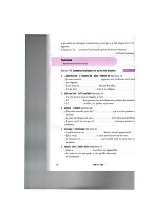 Je pus enfin me distinguer completement, ainsi que je le fais chaque jour en me
regardant.
Je l'avais vu! L'e ouvante m'en est restee, qui me fait encore frissonner.
Le Horla, Maupassant
Paronymes
Cf. Repertoire des difficultes du franpais
Exercice H 0 . Completez les phrases avec un des mots proposes. Niveaux А, В, С
1. a I'attention de - a I'intention de - dans I'intention de (Repertoire p. 15)
— Je vous contacte organiser une conference sur le droit
des migrants.
- Cette lettre est Michele Bourdieu.
- II a agi ainsi nuire a ses collegues.
2. (а Г) insu (de) - (a l') issue (de) (Repertoire p. 16)
— Il a vole dans la caisse du magasin a mon
- А Г de ses parents, il est sorti chaque soir pendant deux semaines
— А Г du debat, il a prefere ne pas rester.
3. accident - incident (Repertoire p. 20)
-Vous avez entendu parler de Г qui a eu lieu pendant h
reunion ?
- La route est bloquee suite a un entre deux automobilistes
-J'espere qu'il n'y aura pas d' technique pendant 1;
conference.
4. amenager - emmenager (Repertoire p. 34j
— A quelle date tu vas dans ton nouvel appartement ?
- Elle a voulu le salon sans l'opinion de son mari.
- Le directeur va une nouvelle salle de repos pour le:
employes.
5. (avoir) a faire - (avoir) affaire (Repertoire p. Ь9)
— Julien a a un client tres desagreable.
— Ma mere ne m'a pas appele, je sais quelle a beaucoup
en ce moment.
78 E X E R C I C E S
 