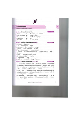 l A l
a et a (homophones)
Cf. Repertoire orthographique du fran^ais, p. 5
Exercice 1. Barrez la forme incorrecte.
1. Pierre a / a des patins a / a roulettes.
2. Elle n'arrive pas a / a etudier sa le^on.
3. II a / a marche tres longtemps.
4. Ce livre est a / a toi.
5. Cette fdle a / a un accent bizarre.
Exercice 2. Completez les phrases avec a, a ou as. ( 2 Ш Е В Д З Э
1. II est alle la piscine.
2. Tu des chaussures talons.
3. Cet enfant faim. Donne-lui manger.
4. Nicolas donne un bonbon sa sceur.
5. Tu invite nos amis jouer au football.
6. Tu es alle la plage toute la journee, et cause du soleil tu mal
la tete.
7. Marie decide de changer de travail.
8. Je voudrais une glace la vanille.
9. Tu dois penser tout.
10. Au fur et mesure, il change d'opinion.
Exercice 3. Completez les textes avec a, a, ah ou as. т м и м *
1 ! Quel temps aujourd'hui! Tu n' pas pris ton parapluie ? Je te conseille de
le prendre et tu ne devrais pas mettre tes chaussures talons, tu vas les abimer.
On rendez-vous quelle heure ce diner ? Je n'ai pas tres envie d'y
aller, vrai dire. Je prefererais rester la maison.
2. II n'y rien manger dans le frigo. Tu veux bien aller faire des courses ? Je
peux faire des endives la bechamel et au jambon, condition qu'il у ait
tous les ingredients l'epicerie.
3. C'est horrible! , mais qu'est-ce qu'il у dans cette boite ? Tu vu ? La,
l'arriere. Ce sont des cafards! ! Va vite chercher le produit insectes
et le balai brosse.
E N T R A I N E Z - V O U S DE A A Z 8
 