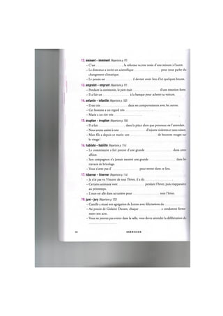 12. eminent - imminent (Repertoire p. 97)
- C'est , la reforme va etre votee d'une minute a l'autre.
- Le directeur a invite un scientiflque pour nous parler du
changement climatique.
- Le proces est il devrait avoir lieu d'ici quelques heures.
13. empreint - emprunt (Repertoire p. 97)
- Pendant la ceremonie, le pere etait d'une emotion forte.
- Il a fait un a la banque pour acheter sa voiture.
H . enfantin - infantile (Repertoire p. 102)
- II est tres dans ses comportements avec les autres.
- Cet homme a un regard tres
- Marie a un rire tres
15. eruption - irruption (Repertoire p. 106)
- Il a fait dans la piece alors que personne ne l'attendait.
- Nous avons assiste a une d'injures violentes et sans raison.
- Mon fds a depuis ce matin une de boutons rouges sur
le visage!
16. habilete - habilite (Repertoire p. 11k)
- Le commissaire a fait preuve d'une grande dans cette
affaire.
- Son compagnon n'a jamais montre une grande dans les
travaux de bricolage.
- Vous n'avez pas d' pour entrer dans ce lieu.
17. hiberner - hiverner (Repertoirep. lib)
- Je n'ai pas vu Vincent de tout l'hiver, il a du
- Certains animaux vont pendant l'hiver, puis reapparaitre
au printemps.
- L'ours est alle dans sa taniere pour tout l'hiver.
18. jure - jury (Repertoire p. 123)
- Camille a reussi son agregation de Lettres avec felicitations du
- Au proces de Gislaine Durant, chaque a condamne ferme-
ment son acte.
- Vous ne pouvez pas entrer dans la salle, vous devez attendre la deliberation du
81 E X E R C I C E S
 