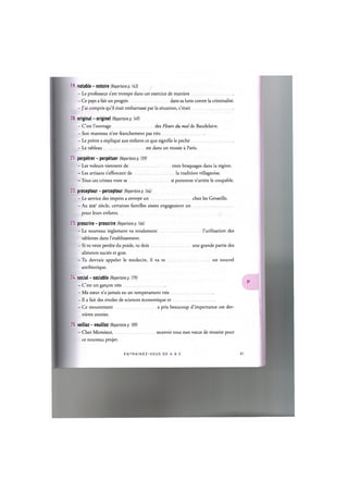 19. notable - notoire (Repertoire p. 143)
- Le professeur s'est trompe dans cet exercice de maniere
- Ce pays a fait un progres dans sa lutte contre la criminalite.
- J'ai compris qu'il etait embarrasse par la situation, c'etait
20. original - originel (Repertoire p. 149)
- C'est l'ouvrage des Fleurs du mal de Baudelaire.
- Son manteau n'est franchement pas tres
- Le pretre a explique aux enfants ce que signifie le peche
- Le tableau est dans un musee a Paris.
21. perpetrer - perpetuer (Repertoire p. 159)
- Les voleurs viennent de trois braquages dans la region.
- Les artisans s'efforcent de la tradition villageoise.
- Tous ces crimes vont se si personne n'arrete le coupable.
22. precepteur - percepteur (Repertoire p. 164)
- Le service des impots a envoye un chez les Groseille.
- Au xixe siecle, certaines families aisees engageaient un
pour leurs enfants.
23. prescrire - proscrire (Repertoire p. 166)
- Le nouveau reglement va totalement l'utilisation des
tablettes dans l'etablissement.
- Si tu veux perdre du poids, tu dois une grande partie des
aliments sucres et gras.
- Tu devrais appeler le medecin, il va te un nouvel
antibiotique.
24. social - sociable (Repertoire p. 179)
- C'est un garyon tres
- Ma sceur n'a jamais eu un temperament tres
- II a fait des etudes de sciences economique et
- Ce mouvement a pris beaucoup d'importance ces der-
nieres annees.
25. veillez - veuillez (Repertoire p. 189)
- Cher Monsieur, recevoir tous mes voeux de reussite pour
ce nouveau projet.
E N T R A I N E Z - V O U S DE A A Z 82
 