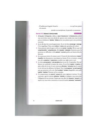 N'oubliez pas d'appeler Gerard et
a la reunion.
a ce qu'il soit present
eteindre vos smartphones, le spectacle va commencer.
Exercice H I . Entourez la forme correcte. I I
1. A I'insu de / A I'issue de ce debat, et dans I'intention de / a I'intention de satisfaire
tous nos invites, nous avons decide de reporter notre rendez-vous avant la date
prevue initialement. Veuillez / Veillez a etre tous presents pour cette prochaine
rencontre.
2. Je suis alle dans leur nouvel appartement. Ils ont tres bien emmenage / amenage.
C'est magnifique! Nous avons affaire / a faire a des specialistes de la deco!
3. Cette personne adore les gens et elle est tres sociale / sociable. Elle est aussi tres
comprehensible / comprehensive, elle redouble / dedouble d'attention pour les
personnes en difficultes et elle subvient / survient parfois aux besoins des plus
demunis.
4. Je ne peux pas rentrer a la maison avant 21 heures Je dois absolument classer /
classifier mes documents et mes dossiers au bureau. Et en ce moment, compte
tenu de la conjecture / conjoncture, je prefere tout regler avant ce soir.
5. Le crime a ete perpetre / a ete perpetue dans la nuit du 14 septembre. Des mal-
faiteurs ont cambriole la maison des voisins. Ils ont fait irruption / eruption en
plein milieu de la nuit, ils sont entres par effraction / infraction dans la maison
et ont vole tous les tableaux et les bijoux. Puis, ils ont esquisse / se sont esquives
sans que personne ne les voie. Quel accident / incident desagreable, mais quelle
habilite / habilete! Personne ne les a entendus.
6. Ce comportement est proscrit / prescrit de notre reglement interieur. Si vous
continuez a agir de maniere enfantine / infantile et inadaptee, nous serons dans
l'obligation de vous renvoyer. J'espere que vous allez vite recouvrer / recouvrir vos
esprits et je vous invite a retourner en cours de maniere eminente / imminente.
83 E X E R C I C E S
 