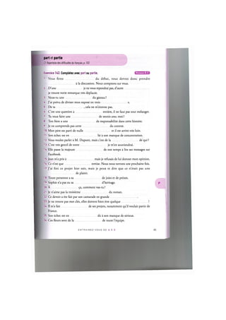 part et partie
Cf. Repertoire des difficultes du francais, p. 153
Niveaux В, С
Exercice 142. Completez avec part ou partie.
1. Vous ferez du debat, vous devrez done prendre
a la discussion. Nous comptons sur vous.
2. D'une je ne vous repondrai pas, d'autre
je trouve votre remarque tres deplacee.
3. Veux-tu une du gateau ?
4. J'ai prevu de diviser mon expose en trois s.
5. De ta , cela ne m'etonne pas.
6. C'est une question a entiere, il ne faut pas tout melanger.
7. Tu veux faire une de tennis avec moi ?
8. Ton frere a une de responsabilite dans cette histoire.
9. Je ne comprends pas cette du contrat.
10. Mon pere est parti de nulle et il est arrive tres loin.
11. Son echec est en lie a son manque de concentration.
12. Vous voulez parler a M. Dupont, mais c'est de la de qui ?
13. C'est tres gentil de votre je m'en souviendrai.
14. Elle passe la majeure de son temps a lire ses messages sur
Facebook.
15. Jean m'a pris a mais je refusais de lui donner mon opinion.
16. Ce n'est que remise. Nous nous verrons une prochaine fois.
17. J'ai fini ce projet hier soir, mais je peux te dire que ce n'etait pas une
de plaisir.
18. Toute personne a sa de joies et de peines.
19. Sophie n'a pas eu sa d'heritage.
20. A 9a, comment vas-tu ?
21. Je n'aime pas la troisieme du roman.
22. Ce devoir a ete fait par son camarade en grande
23. Je ne trouve pas mes cles, elles doivent bien etre quelque !
24. II m'a fait de ses projets, notamment qu'il voulait partir de
France.
25. Son echec est en du a son manque de serieux.
26. Ces fleurs sont de la de toute l'equipe.
 