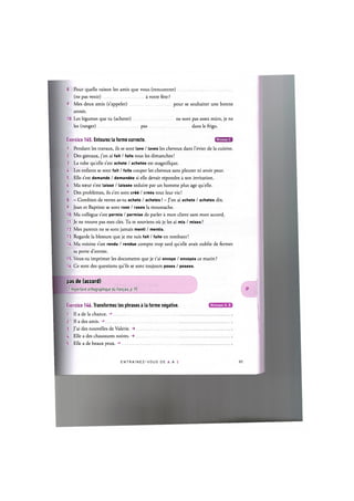 8. Pour quelle raison les amis que vous (rencontrer)
(ne pas venir) a votre fete ?
9. Mes deux amis (s'appeler) pour se souhaiter une bonne
annee.
10. Les legumes que tu (acheter) ne sont pas assez murs, je ne
les (ranger) pas dans le frigo.
Exercice 145. Entourez la forme correcte. Щ Щ У Ы
1. Pendant les travaux, ils se sont lave / laves les cheveux dans l'evier de la cuisine.
2. Des gateaux, j'en ai fait / faits tous les dimanches!
3. La robe quelle s'est achete / achetee est magnifique.
U. Les enfants se sont fait / faits couper les cheveux sans pleurer ni avoir peur.
5. Elle s'est demande / demandee si elle devait repondre a son invitation.
6. Ma soeur s'est laisse / laissee seduire par un homme plus age quelle.
7. Des problemes, ils s'en sont сгёё / crees tout leur vie!
8. - Combien de verres as-tu achete / achetes ? - J'en ai achete / achetes dix.
9. Jean et Baptiste se sont rase / rases la moustache.
10. Ma collegue s'est permis / permise de parler a mon client sans mon accord.
11. Je ne trouve pas mes cles. Tu te souviens oil je les ai mis / mises ?
12. Mes parents ne se sont jamais menti / mentis.
13. Regarde la blessure que je me suis fait / faite en tombant!
U. Ma voisine s'est rendu / rendue compte trop tard quelle avait oublie de fermer
sa porte d'entree.
15. Veux-tu imprimer les documents que je t'ai envoye / envoyes ce matin ?
16. Ce sont des questions qu'ils se sont toujours poses / posees.
pas de (accord)
Cf. Repertoire orthographique du franpais, p. 95
Exercice 146. Transformez les phrases a la forme negative.
1. Il a de la chance.
2. II a des amis.
3. J'ai des nouvelles de Valerie. ->
A. Elle a des chaussures noires. ->
5. Elle a de beaux yeux.
Niveaux А, В
E N T R A I N E Z - V O U S DE A AZ86
 
