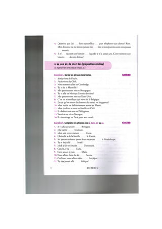 U. Qu'est-ce que j'ai faire aujourd'hui part telephoner aux clients? Rien.
Mon directeur ne me donne jamais rien faire et mes journees sont ennuyeuses
mourir.
5. II m' raconte une histoire laquelle je n'ai jamais cru. C'est vraiment une
histoire dormir debout!
a, au, aux, en, de, du et des (prepositions de lieu)
Cf. Repertoire des difficultes du franpais, p. 5
Exercice U. Barrez les phrases incorrectes. и и ' Ш Ш
1. Sonia vient de l'ltalie.
2. Paolo vient du Chili.
3. Nous sommes alles en Cambodge.
Д. Tu es de la Marseille ?
5. Mes parents sont nes en Bourgogne.
6. Tu es alle en Mexique l'annee derniere ?
7. Mes parents sont nes aux £tats-Unis.
8. C'est un scientifique qui vient de la Belgique.
9. Est-ce qu'on trouve facilement du travail en Singapour ?
10. Mon voisin est definitivement rentre en Maroc.
11. Mon etudiant a toute sa famille au Chili.
12. II a habite trois ans en Philippines.
13. Yannick est ne au Bretagne.
14. II a demenage en Paris pour son travail.
Exercice 5. Completez les phrases avec a, dans, en ou au. Ull'JJ-.im
1. II va chaque annee Bretagne.
2. Elle habite Toulouse.
3. Mon ami a une maison Corse.
U. Christelle a de la famille le Cantal.
5. Ses parents adorent passer leurs vacances la Guadeloupe.
6. Tu es deja alle Israel ?
7. Mick a fait ses etudes Danemark.
8. Cet ete, il va Cuba.
9. Cette annee je vais Make.
10. Nous allons faire du ski Savoie.
11. Cet hiver, nous allons skier les Alpes.
12. Tu n'es jamais alle Afrique ?
8 E X E R C I C E S
 
