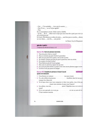 - Oui C'est probable As-tu pris le numero
- Non. Et toi tu ne l'as pas regarde ?
- Non.
Ils se contemplaient atterres. Enfin Loisel se rhabilla.
- Je vais dit-il refaire tout le trajet que nous avons fait a pied, pour voir si je
ne la retrouverai pas.
Et il sortit. Elle demeura en toilette de soiree sans force pour se coucher abattue
sur une chaise sans feu sans pensee.
La Parure, Guy de Maupassant
pres de et pret a
Cf. Repertoire des difficultes du franpais, p. 165
Niveaux В, С
Exercice 154. Barrez les phrases incorrectes.
1. Vous etes prets a faire ce travail ?
2. Nous ne sommes pas pres d'arreter la procedure.
3. Elle n'est pas prete de lui parler et de lui dire la verite.
4. Ils n'etaient vraiment pas prets de partir quand leur mere est arrivee.
5. Es-tu prete a lui dire la verite ?
6. Nous habitons pres de l'ancien garage.
7. Mon amie est pres de se separer de son mari.
8. Je ne suis pas prete de finir ce projet! II me reste encore plusieurs pages a ecrire.
9. Les lois ne sont pas pretes de changer!
Exercice 155. Completez les phrases en faisant l accord ишшиЧ:1»1
quand c'est necessaire.
1. Cette femme est vraiment tout pour reussir.
2. Il у a des milliers de personnes manifester dans les rues pour
marquer leur desaccord.
3. Vu la fa£on dont vous vous comportez et dont vous parlez, vous n'etes pas
reussir votre entretien. Je peux vous l'assurer!
U. Les enfants, vous etes partir ? Depechez-vous, on va etre en
retard!
5. J'ai vu son spectacle, je ne suis pas en voir un autre de lui.
C'etait vraiment mauvais.
90 E X E R C I C E S
 