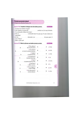 Pronoms personnels (place)
Cf. Repertoire des difficultes du franpais, p. 166
Niveaux В, С
Exercice 156. Completez le dialogue avec des doubles pronoms.
- Tu peux me conduire a la gare ?
- Non, desole, je ne peux pas conduire car j'ai trop de boulot.
Tu as demande a Sylvain de le faire ?
- Oui, je ai demande mais il ne peut pas. Tu sais si Jeanne est
disponible?
- Je vais demander et je dis juste apres. A
tout a l'heure!
- Merci, a plus tard!
Exercice 157. Reliez les phrases aux doubles pronoms corrects.
1. Des cadeaux ?
Je fais tous les jours!
2. Ce concert ?
Je ai invite la semaine derniere.
3. Sophie?
Je ai presentee hier.
U. La litterature ?
II interesse beaucoup.
5. Partir?
Je ai propose plusieurs fois.
6. Des fleurs ?
II a offert souvent.
7. Des courgettes ?
Il a dans le frigo.
8. Les documents ?
II enverra demain.
Niveaux В, С
a. la lui
b. le lui
c. te les
d. s'y
e. lui en
t l ' y
g. yen
h. m'en
E N T R A I N E Z - V O U S D E A A Z
 
