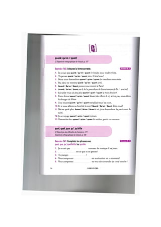 т
quand, qu'en et quant
Cf. Repertoire orthographique du franpais, p. 107
Niveaux В, С
Exercice 160. Entourez la forme correcte.
1. Je ne sais pas quand / qu'en / quant il viendra nous rendre visite.
2. Tu penses quand / qu'en / quant juin, il fera beau?
3. Nous nous demandons quand / qu'en / quant ils viendront nous voir.
4. Ma soeur ne rentrera quand / qu'en / quant avril.
5. Quand / Qu'en / Quant pensez-vous revenir a Paris?
6. Quand / Qu'en / Quant est-il de la procedure de licenciement de M. Laroche?
7. En savez-vous un peu plus quand / qu'en / quant a mon dossier?
8. fitant donne quand / qu'en / quant faisant des efforts il n'y arrive pas, nous allons
le changer de filiere.
9. Il ne reussit quand / qu'en / quant travaillant tous les jours.
10. Et si nous allions au bord de la mer ? Quand / Qu'en / Quant dites-vous ?
11. Ne me parle plus. Quand / Qu'en / Quant a toi, je te demanderai de partir tout de
suite.
12. Je ne voyage quand / qu'en / quant voiture.
13. Demandez-leur quand / qu'en / quant ils veulent partir en vacances.
quel, quoi, que, qu', quelle
Cf. Repertoire des difficulty du fran^ais, p. 171
Repertoire orthographique du francais, p. 108
Niveaux В, С
Exercice 161. Completez les phrases avec
quoi, que, qu', quel(le)(s) ou qu elle.
1. Je ne sais pas morceau de musique il va jouer.
2 est-ce que tu en penses ?
3. Tu manges ?
U. Vous comprenez est sa situation en ce moment ?
5. Vous comprenez ne veut rien entendre de cette histoire ?
94 E X E R C I C E S
 