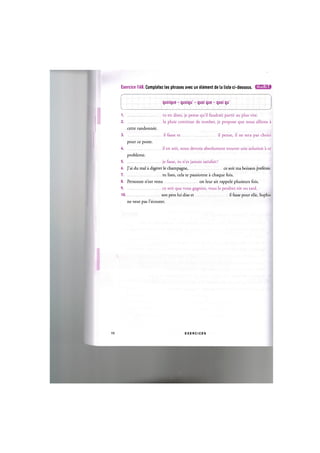 Exercice 168. Completez les phrases avec un element de la liste ci-dessous. iJlWJ=lil»i
с
quoique - quoiqu' - quoi que - quoi qu'
к j
1 tu en dises, je pense qu'il faudrait partir au plus vite.
2 la pluie continue de tomber, je propose que nous allions a
cette randonnee.
3 il fasse et il pense, il ne sera pas choisi
pour ce poste.
4 il en soit, nous devons absolument trouver une solution a ce
probleme.
5 je fasse, tu n'es jamais satisfait!
6. J'ai du mal a digerer le champagne, ce soit ma boisson preferee.
7 tu lises, cela te passionne a chaque fois.
8. Personne n'est venu on leur ait rappele plusieurs fois.
9 ce soit que vous gagniez, vous le perdrez tot ou tard.
1 0 son pere lui dise et il fasse pour elle, Sophie
ne veut pas l'ecouter.
99 E X E R C I C E S
 