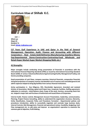 CV of Shihab KC for the position Chief Financial Officer/Finance Manager/GM-Finance.
Page 1 of 4
Curriculum Vitae of Shihab K.C.
Cell: +
Whats up:
Skype ID:
Resident Te
Email: Shihab_kc@yahoo.com
(17 Years Gulf Experience in UAE and Qatar in the field of General
Management, Operation, Audit, Finance and Accounting with different
Corporates-( Real Estate-Gold-Refineries-Manufacturing-Jewellery-Money
Exg-Departmental Stores-Construction-Contracting-Food Wholesale and
Retail-Hyper Market-Super Market-Shopping Malls etc.)
A) Strengths:
Major strengths include conducting strong presentation of Financials in accordance with the
International Financial Reporting Standards (IFRS) as issued by International Accounting Standard
Board (IASB) of various Industries/Manufacturing/Contracting/Facility Management/Trading and
Service providing companies.
Good presentation of cash flows, company overview, historical financials, comparative financials
and good projections of company revenue and detailed cost of revenue and controlled general and
admin expenses helped to bring big facilities from various financial institutions.
Active participation in Due Diligence, SPA, Shareholder Agreement, Amended and restated
Articles of Association, Working capital and Project loan, Corporate Facilities, Staffing agreement,
addendum to contracts , Initial Balance sheet, Scope of the work, Services, accounting check lists
etc. helped in major Sale and Purchase of Authorized and Issued Shares of Corporates.
Internal Audit, Finance control, Management Account Presentation, leadership, communication,
Planning, Project Finance Consulting, ability to understand the organization structure, Hierarchy,
Entity Classification, Corporate Policy and Procedures Formation , Departmental policies and
procedures introduction, ability to successfully negotiate and conclude large business deals,
Internal Controls, Risk Management, Financial and operational review, Feasibility, Budgeting, Cash
Flow management etc. to add value and improve an organization’s operation to maximize the
common goal of objective, Profit Making.
 