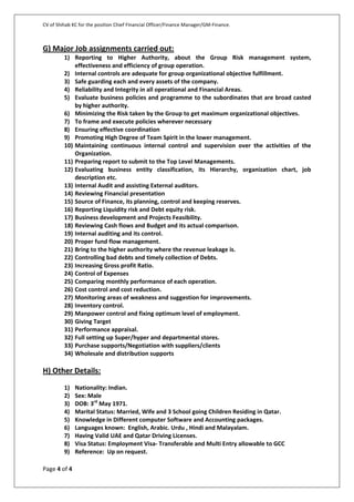 CV of Shihab KC for the position Chief Financial Officer/Finance Manager/GM-Finance.
Page 4 of 4
G) Major Job assignments carried out:
1) Reporting to Higher Authority, about the Group Risk management system,
effectiveness and efficiency of group operation.
2) Internal controls are adequate for group organizational objective fulfillment.
3) Safe guarding each and every assets of the company.
4) Reliability and Integrity in all operational and Financial Areas.
5) Evaluate business policies and programme to the subordinates that are broad casted
by higher authority.
6) Minimizing the Risk taken by the Group to get maximum organizational objectives.
7) To frame and execute policies wherever necessary
8) Ensuring effective coordination
9) Promoting High Degree of Team Spirit in the lower management.
10) Maintaining continuous internal control and supervision over the activities of the
Organization.
11) Preparing report to submit to the Top Level Managements.
12) Evaluating business entity classification, its Hierarchy, organization chart, job
description etc.
13) Internal Audit and assisting External auditors.
14) Reviewing Financial presentation
15) Source of Finance, its planning, control and keeping reserves.
16) Reporting Liquidity risk and Debt equity risk.
17) Business development and Projects Feasibility.
18) Reviewing Cash flows and Budget and its actual comparison.
19) Internal auditing and its control.
20) Proper fund flow management.
21) Bring to the higher authority where the revenue leakage is.
22) Controlling bad debts and timely collection of Debts.
23) Increasing Gross profit Ratio.
24) Control of Expenses
25) Comparing monthly performance of each operation.
26) Cost control and cost reduction.
27) Monitoring areas of weakness and suggestion for improvements.
28) Inventory control.
29) Manpower control and fixing optimum level of employment.
30) Giving Target
31) Performance appraisal.
32) Full setting up Super/hyper and departmental stores.
33) Purchase supports/Negotiation with suppliers/clients
34) Wholesale and distribution supports
H) Other Details:
1) Nationality: Indian.
2) Sex: Male
3) DOB: 3rd
May 1971.
4) Marital Status: Married, Wife and 3 School going Children Residing in Qatar.
5) Knowledge in Different computer Software and Accounting packages.
6) Languages known: English, Arabic. Urdu , Hindi and Malayalam.
7) Having Valid UAE and Qatar Driving Licenses.
8) Visa Status: Employment Visa- Transferable and Multi Entry allowable to GCC
9) Reference: Up on request.
 