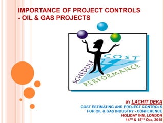 IMPORTANCE OF PROJECT CONTROLS
- OIL & GAS PROJECTS
BY LACHIT DEKA
COST ESTIMATING AND PROJECT CONTROLS
FOR OIL & GAS INDUSTRY - CONFERENCE
HOLIDAY INN, LONDON
14TH & 15TH OCT, 2015
 