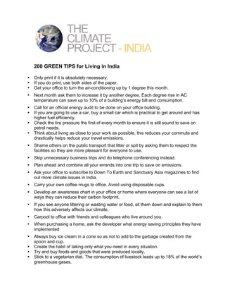 200 GREEN TIPS for Living in India

•   Only print if it is absolutely necessary.
•   If you do print, use both sides of the paper.
•   Get your office to turn the air-conditioning up by 1 degree this month.
•   Next month ask them to increase it by another degree. Each degree rise in AC
    temperature can save up to 10% of a building’s energy bill and consumption.
•   Call for an official energy audit to be done on your office building.
•   If you are going to use a car, buy a small car which is practical to get around and has
    higher fuel efficiency.
•   Check the tire pressure the first of every month to ensure it is still sound to save on
    petrol needs.
•   Think about living as close to your work as possible, this reduces your commute and
    drastically helps reduce your travel emissions.
•   Shame others on the public transport that litter or spit by asking them to respect the
    facilities so they are more pleasant for everyone to use.
•   Skip unnecessary business trips and do telephone conferencing instead.
•   Plan ahead and combine all your errands into one trip to save on emissions.
•   Ask your office to subscribe to Down To Earth and Sanctuary Asia magazines to find
    out more climate issues in India.
•   Carry your own coffee mugs to office. Avoid using disposable cups.
•   Develop an awareness chart in your office or home where everyone can see a list of
    ways they can reduce their carbon footprint.
•   If you see anyone littering or wasting water or food, sit them down and explain to them
    how this adversely affects our climate.
•   Carpool to office with friends and colleagues who live around you.
•   When purchasing a home, ask the developer what energy saving principles they have
    implemented
•   Always buy ice cream in a cone so as not to add to the garbage created from the
    spoon and cup.
•   Create the habit of taking only what you need in every situation.
•   Try and buy foods and goods that were produced locally.
•   Stick to a vegetarian diet. The consumption of livestock leads up to 18% of the world’s
    greenhouse gases.
 