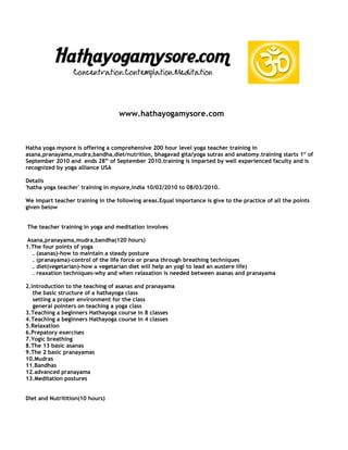 www.hathayogamysore.com



Hatha yoga mysore is offering a comprehensive 200 hour level yoga teacher training in
asana,pranayama,mudra,bandha,diet/nutrition, bhagavad gita/yoga sutras and anatomy.training starts 1st of
September 2010 and ends 28th of September 2010.training is imparted by well experienced faculty and is
recognized by yoga alliance USA

Details
'hatha yoga teacher' training in mysore,india 10/02/2010 to 08/03/2010.

We impart teacher training in the following areas.Equal importance is give to the practice of all the points
given below


The teacher training in yoga and meditation involves

 Asana,pranayama,mudra,bandha(120 hours)
1.The four points of yoga
   . (asanas)-how to maintain a steady posture
   . (pranayama)-control of the life force or prana through breathing techniques
   . diet(vegetarian)-how a vegetarian diet will help an yogi to lead an austere life)
   . reaxation techniques-why and when relaxation is needed between asanas and pranayama

2.introduction to the teaching of asanas and pranayama
   the basic structure of a hathayoga class
   setting a proper environment for the class
   general pointers on teaching a yoga class
3.Teaching a beginners Hathayoga course in 8 classes
4.Teaching a beginners Hathayoga course in 4 classes
5.Relaxation
6.Prepatory exercises
7.Yogic breathing
8.The 13 basic asanas
9.The 2 basic pranayamas
10.Mudras
11.Bandhas
12.advanced pranayama
13.Meditation postures


Diet and Nutritition(10 hours)
 